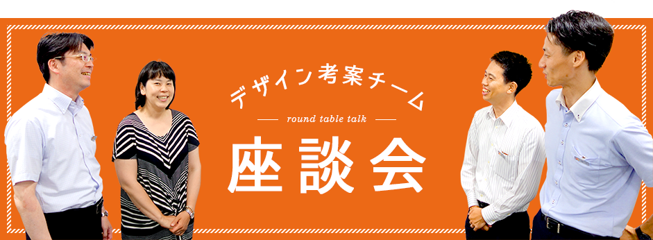 デザイン考案チーム 座談会 round table talk