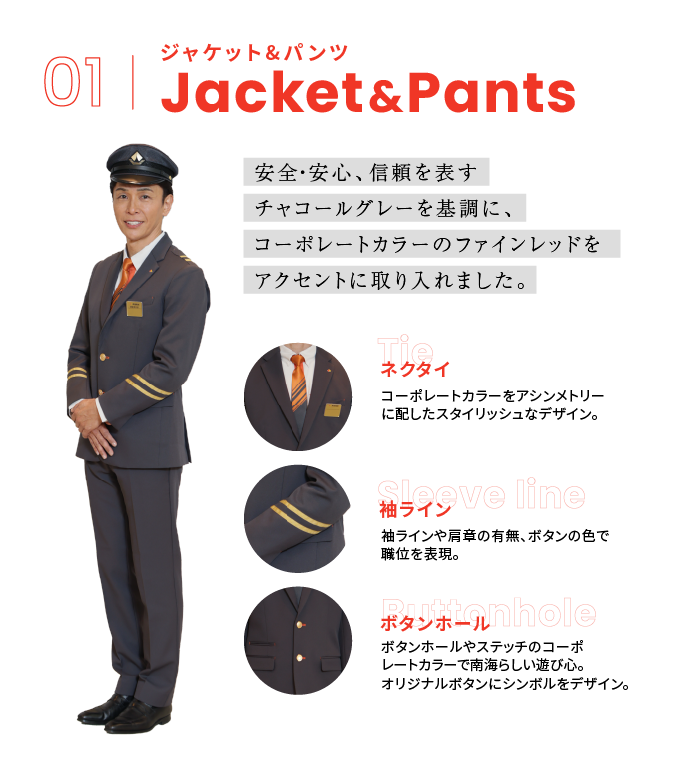 01 ジャケット＆パンツ 安全・安心、信頼を表すチャコールグレーを基調に、コーポレートカラーのファインレッドをアクセントに取り入れました。 [ネクタイ]コーポレートカラ―をアシンメトリーに配したスタイリッシュなデザイン。 [袖ライン]袖ラインや肩章の有無、ボタンの色で職位を表現。 [ボタンホール]ボタンホールやステッチのコーポレートカラーで南海らしい遊び心。オリジナルボタンにシンボルをデザイン。