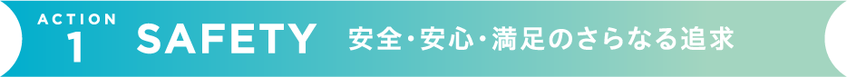 SAFETY 安心・安全・満足のさらなる追求