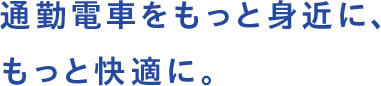 通勤電車をもっと身近に、もっと快適に。
