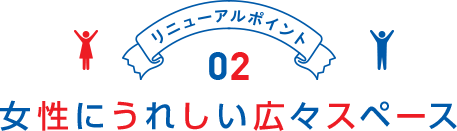 リニューアルポイント02 女性にうれしい広々スペース