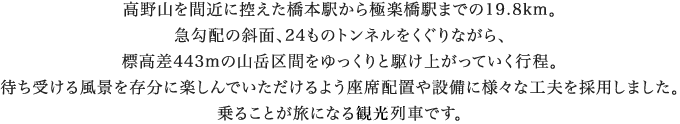 高野山を間近に控えた橋本駅から極楽橋駅までの19.8km。急勾配の斜面、24ものトンネルをくぐりながら、標高差443mの山岳区間をゆっくりと駆け上がっていく行程。待ち受ける風景を存分に楽しんでいただけるよう座席配置や設備に様々な工夫を採用しました。乗ることが旅になる特別列車です。